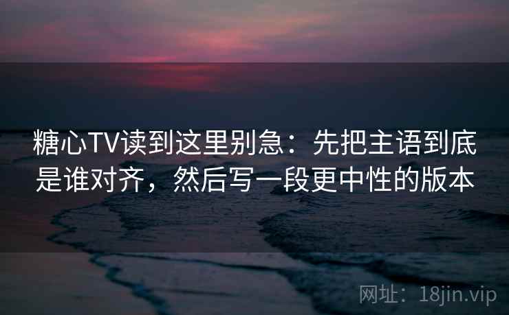 糖心TV读到这里别急：先把主语到底是谁对齐，然后写一段更中性的版本