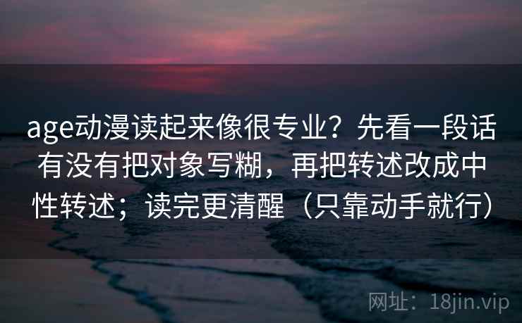 age动漫读起来像很专业?先看一段话有没有把对象写糊,再把转述改成中性转述;读完更清醒(只靠动手就行)