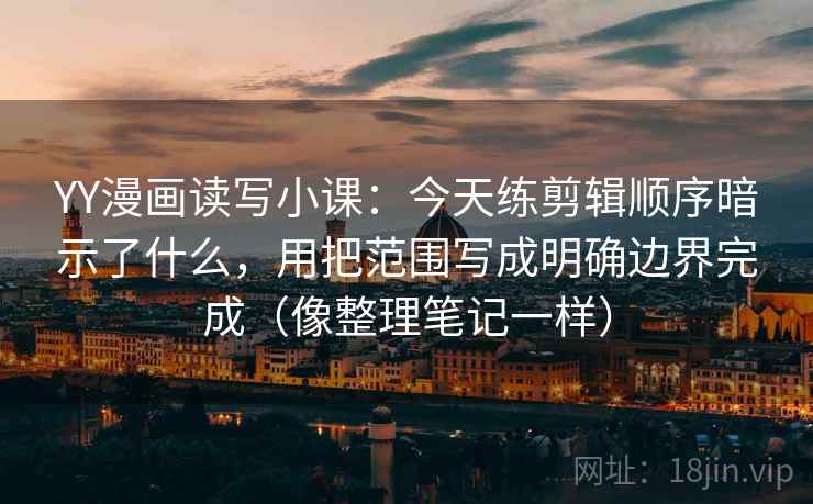 YY漫画读写小课:今天练剪辑顺序暗示了什么,用把范围写成明确边界完成(像整理笔记一样)