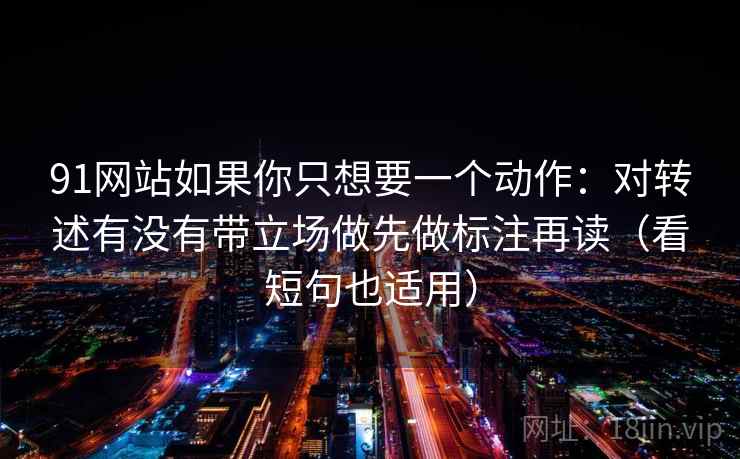 91网站如果你只想要一个动作:对转述有没有带立场做先做标注再读(看短句也适用)
