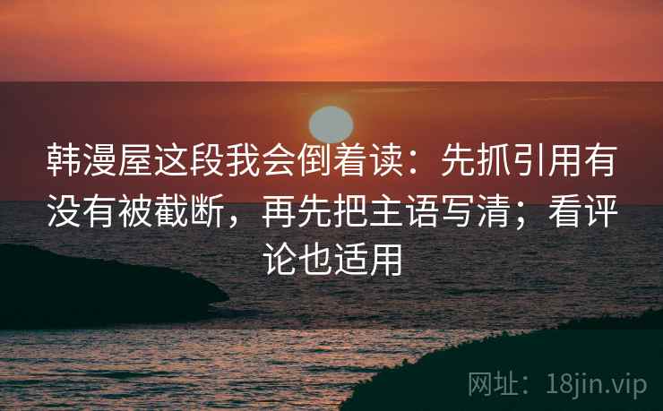 韩漫屋这段我会倒着读:先抓引用有没有被截断,再先把主语写清;看评论也适用