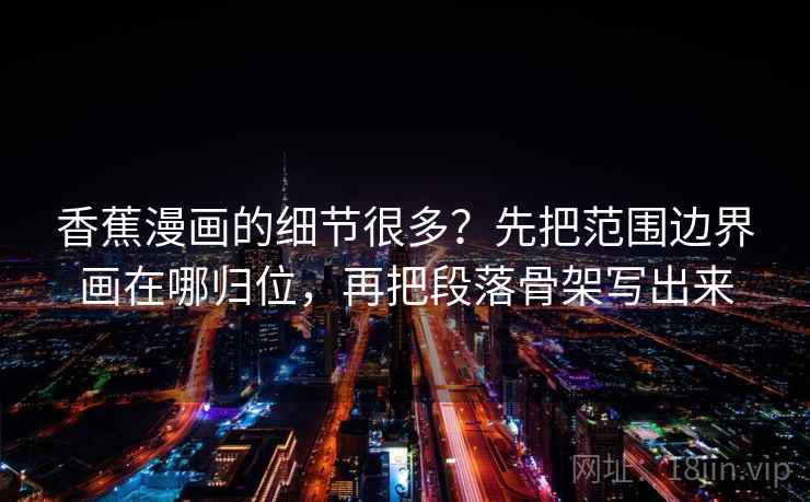 香蕉漫画的细节很多？先把范围边界画在哪归位，再把段落骨架写出来