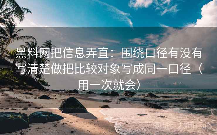 黑料网把信息弄直:围绕口径有没有写清楚做把比较对象写成同一口径(用一次就会)