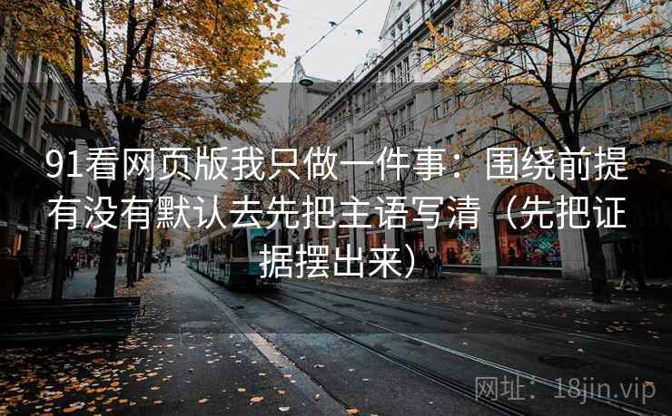 91看网页版我只做一件事:围绕前提有没有默认去先把主语写清(先把证据摆出来)